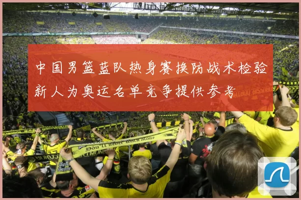 中国男篮蓝队热身赛换防战术检验新人为奥运名单竞争提供参考