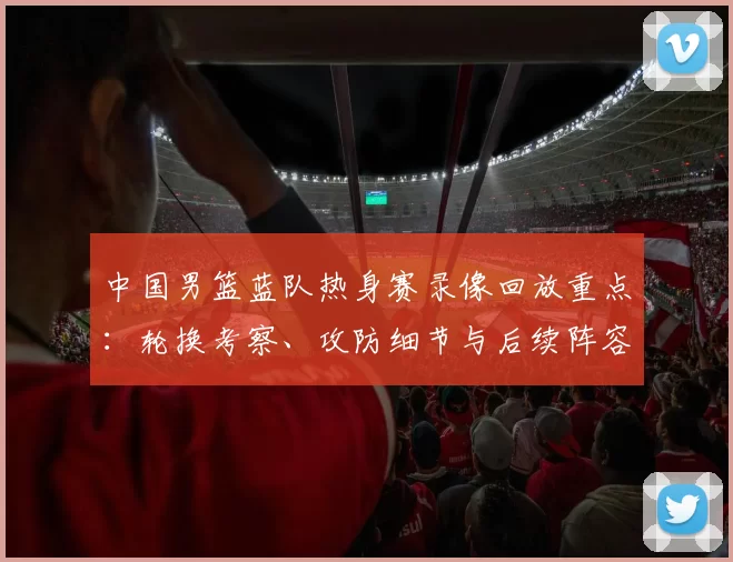 中国男篮蓝队热身赛录像回放重点：轮换考察、攻防细节与后续阵容调整