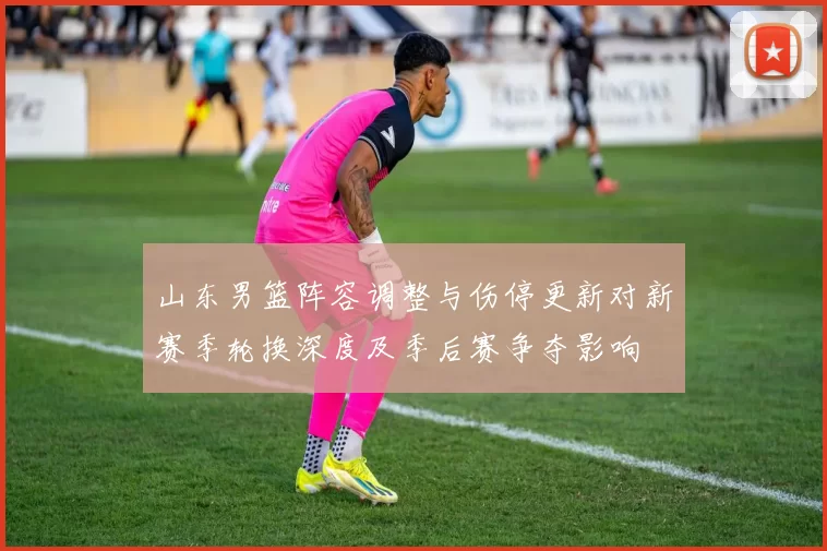 山东男篮阵容调整与伤停更新对新赛季轮换深度及季后赛争夺影响