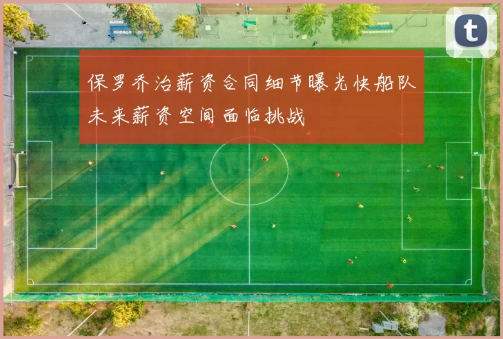 保罗乔治薪资合同细节曝光快船队未来薪资空间面临挑战