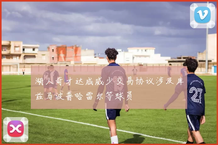 湖人奇才达成威少交易协议涉及库兹马波普哈雷尔等球员