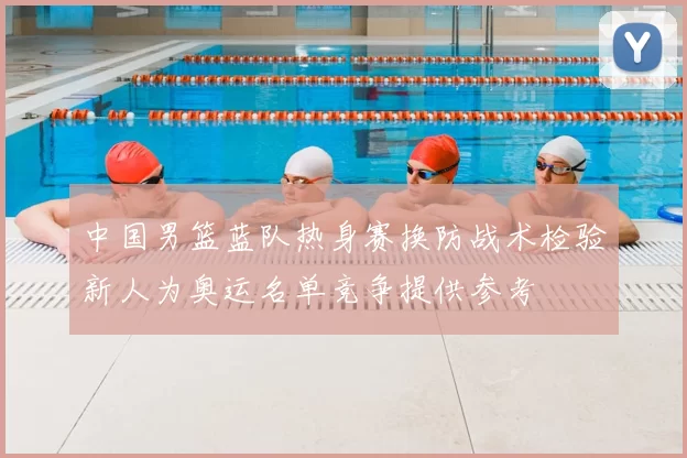 中国男篮蓝队热身赛换防战术检验新人为奥运名单竞争提供参考