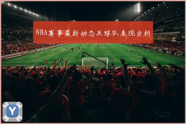 NBA赛事最新动态及球队表现分析