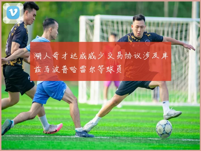 湖人奇才达成威少交易协议涉及库兹马波普哈雷尔等球员