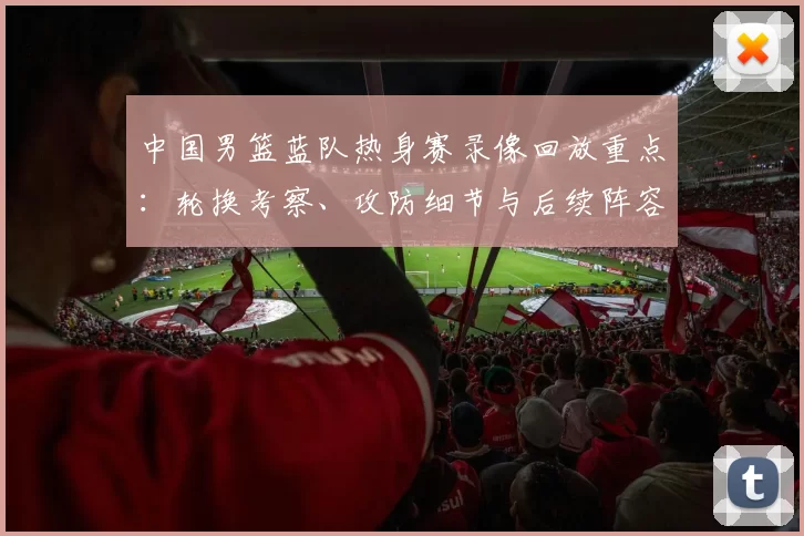 中国男篮蓝队热身赛录像回放重点：轮换考察、攻防细节与后续阵容调整